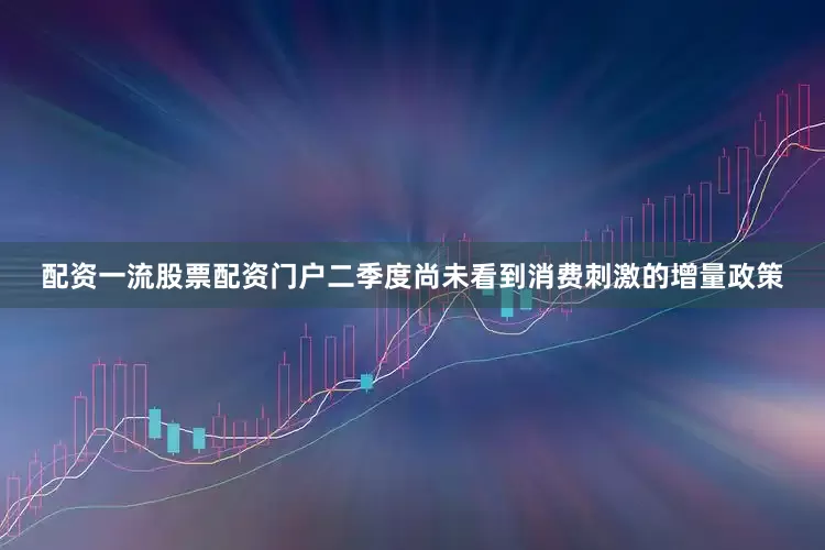 配资一流股票配资门户二季度尚未看到消费刺激的增量政策