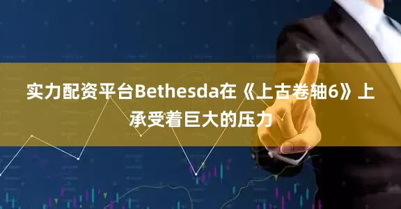 实力配资平台Bethesda在《上古卷轴6》上承受着巨大的压力