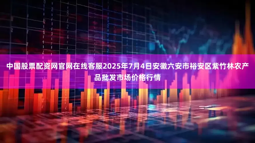 中国股票配资网官网在线客服2025年7月4日安徽六安市裕安区紫竹林农产品批发市场价格行情