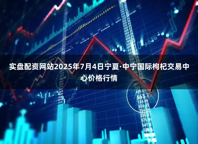 实盘配资网站2025年7月4日宁夏·中宁国际枸杞交易中心价格行情