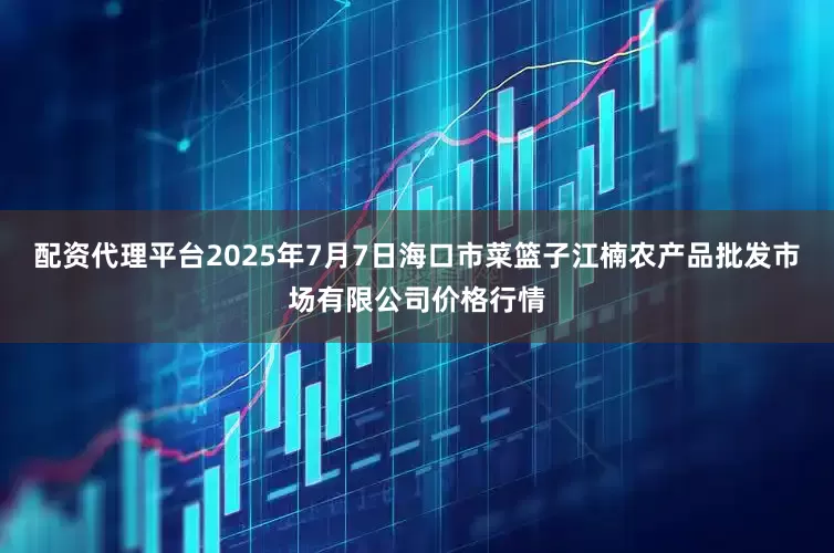 配资代理平台2025年7月7日海口市菜篮子江楠农产品批发市场有限公司价格行情