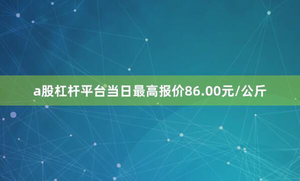 a股杠杆平台当日最高报价86.00元/公斤