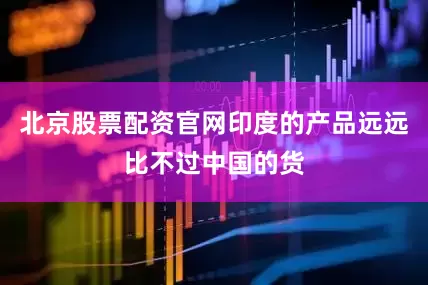 北京股票配资官网印度的产品远远比不过中国的货