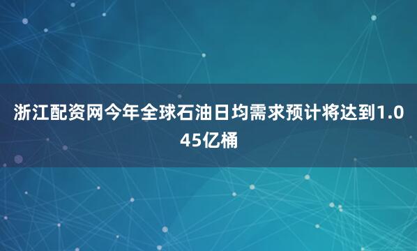 浙江配资网今年全球石油日均需求预计将达到1.045亿桶