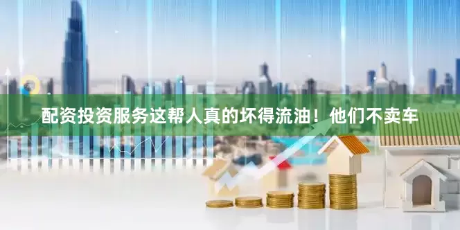 配资投资服务这帮人真的坏得流油！他们不卖车