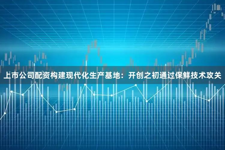 上市公司配资构建现代化生产基地:开创之初通过保鲜技术攻关