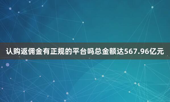 认购返佣金有正规的平台吗总金额达567.96亿元