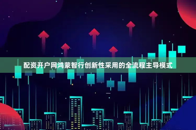 配资开户网鸿蒙智行创新性采用的全流程主导模式